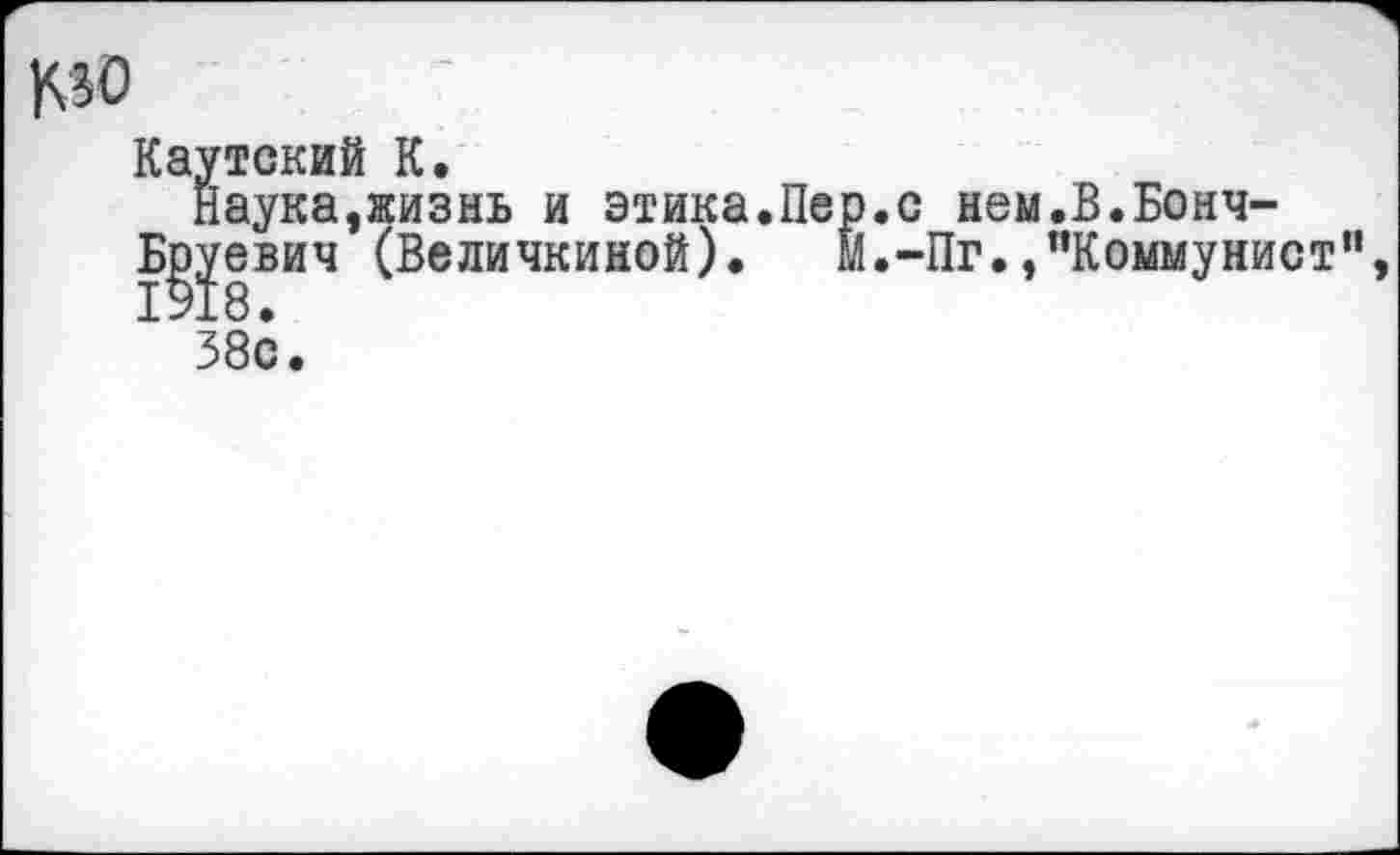 ﻿МО
Каутский К.
Наука,жизнь и этика.Пер.с нем.В.Бонч-
Б^уевич (Величинной). М.-Пг.»"Коммунист", 38с.